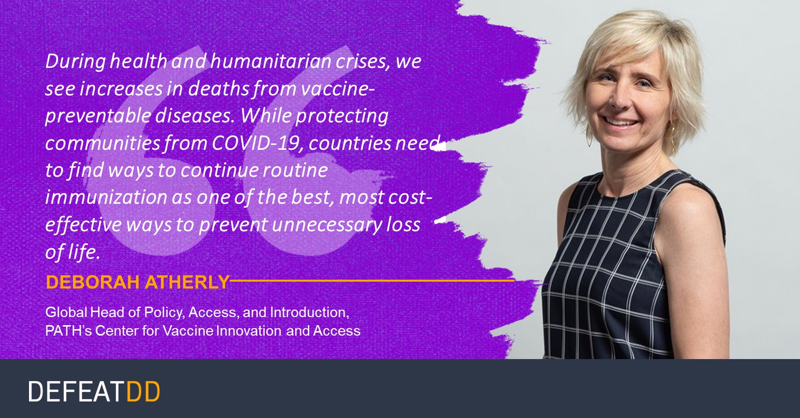 A woman with short blonde hair smiles while standing with arms crossed. Text reads: "During health and humanitarian crises, we see increases in deaths from vaccine-preventable diseases. While protecting communities from COVID-19, countries need to find ways to continue routine immunization..." The name "Deborah Atherly" and her title "Global Head of Policy, Access, and Introduction, PATH’s Center for Vaccine Innovation and Access" are highlighted below the quote. The text "DEFEATDD" is at the bottom.